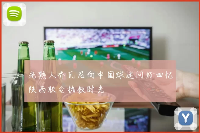 老熟人乔瓦尼向中国球迷问好回忆陕西联合执教时光