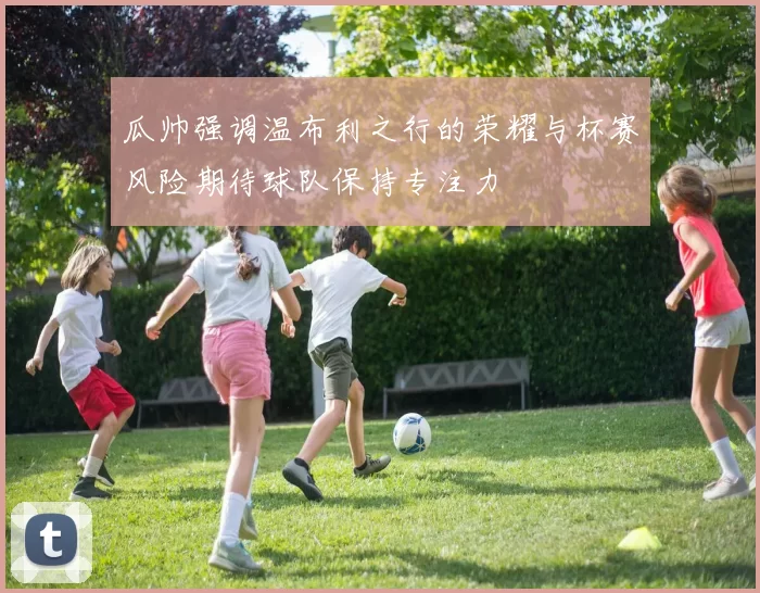 瓜帅强调温布利之行的荣耀与杯赛风险期待球队保持专注力