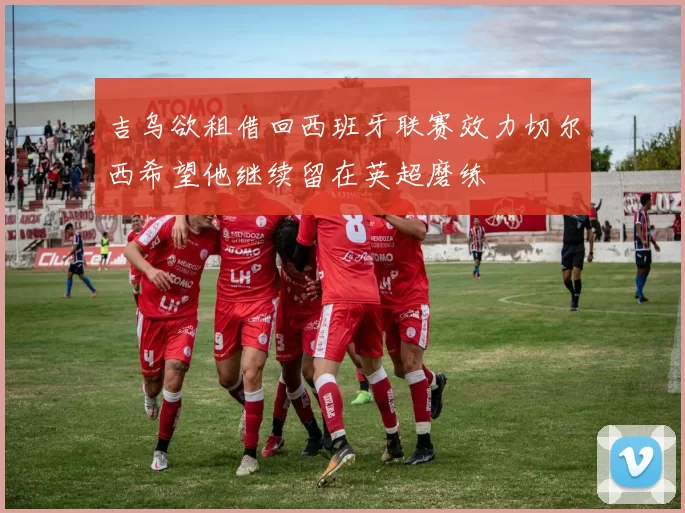 吉乌欲租借回西班牙联赛效力切尔西希望他继续留在英超磨练