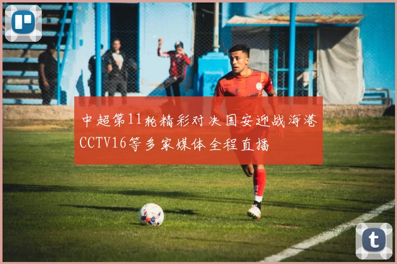 中超第11轮精彩对决国安迎战海港CCTV16等多家媒体全程直播