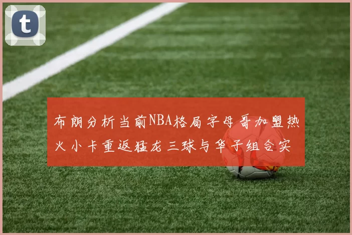 布朗分析当前NBA格局字母哥加盟热火小卡重返猛龙三球与华子组合实力强劲