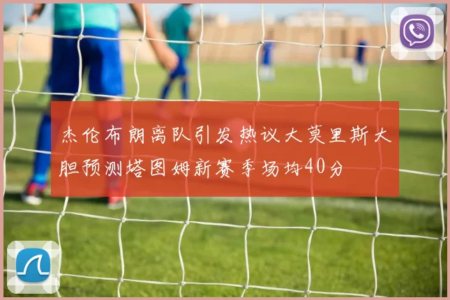 杰伦布朗离队引发热议大莫里斯大胆预测塔图姆新赛季场均40分