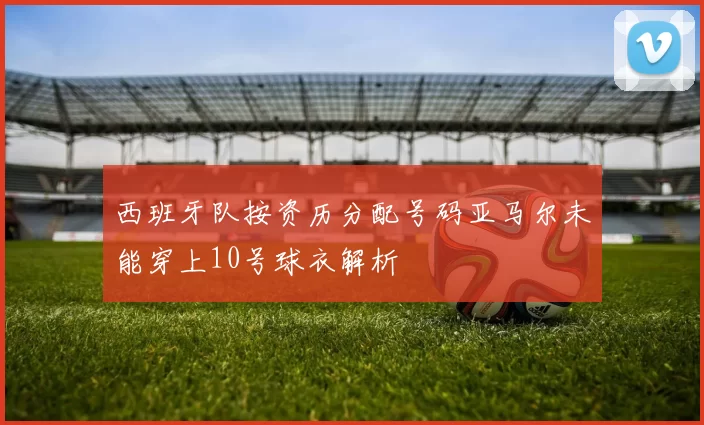 西班牙队按资历分配号码亚马尔未能穿上10号球衣解析