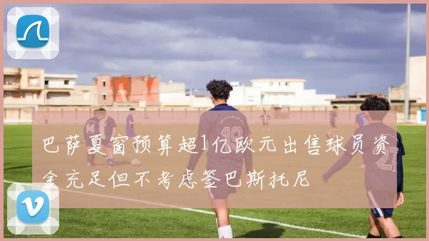 巴萨夏窗预算超1亿欧元出售球员资金充足但不考虑签巴斯托尼