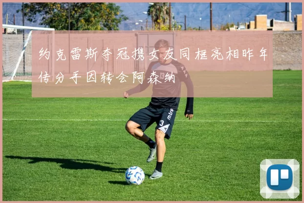 约克雷斯夺冠携女友同框亮相昨年传分手因转会阿森纳