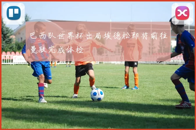 巴西队世界杯出局埃德松即将前往曼联完成体检