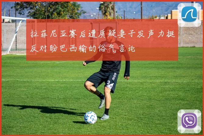 拉菲尼亚赛后遭质疑妻子发声力挺反对盼巴西输的俗气言论