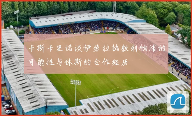 卡斯卡里诺谈伊劳拉执教利物浦的可能性与休斯的合作经历