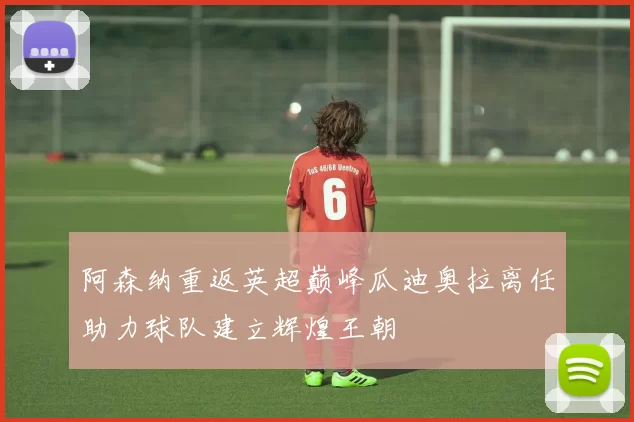 阿森纳重返英超巅峰瓜迪奥拉离任助力球队建立辉煌王朝