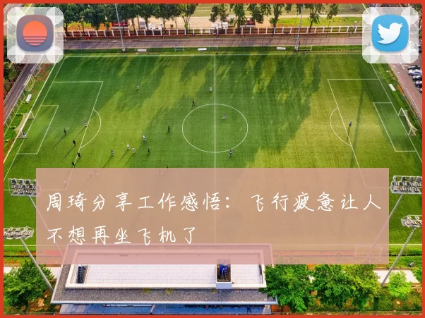 周琦分享工作感悟：飞行疲惫让人不想再坐飞机了