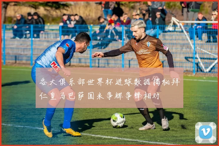 各大俱乐部世界杯进球数据揭秘拜仁皇马巴萨国米争辉争锋相对