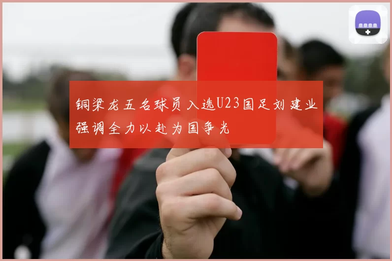 铜梁龙五名球员入选U23国足刘建业强调全力以赴为国争光