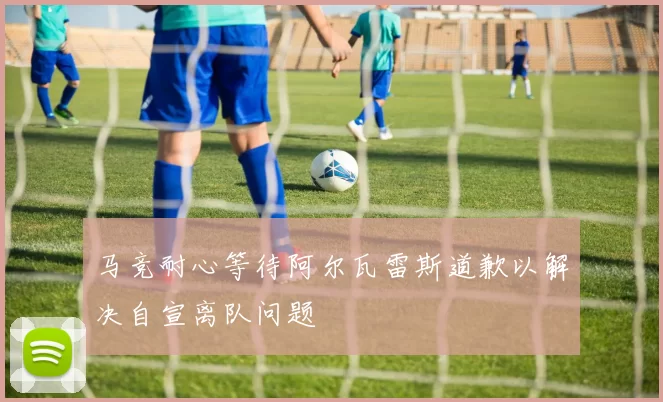 马竞耐心等待阿尔瓦雷斯道歉以解决自宣离队问题