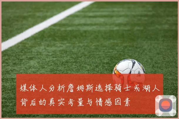 媒体人分析詹姆斯选择骑士或湖人背后的真实考量与情感因素